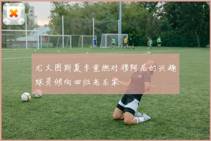 尤文图斯夏季重燃对穆阿尼的兴趣球员倾向回归老东家