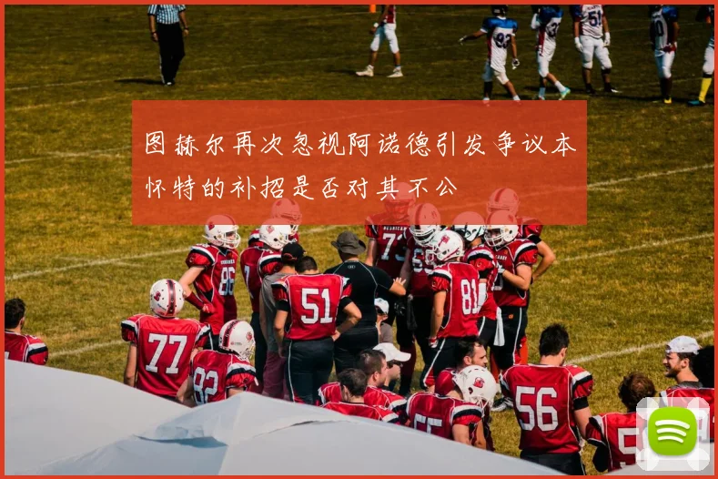 图赫尔再次忽视阿诺德引发争议本怀特的补招是否对其不公