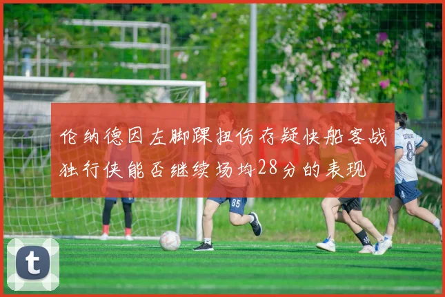 伦纳德因左脚踝扭伤存疑快船客战独行侠能否继续场均28分的表现