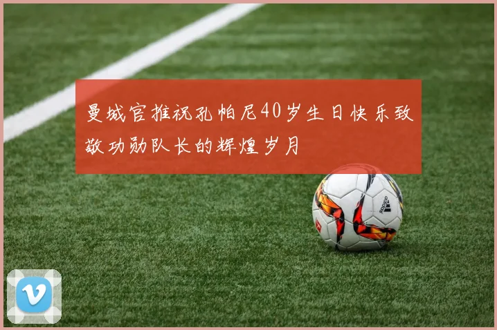 曼城官推祝孔帕尼40岁生日快乐致敬功勋队长的辉煌岁月