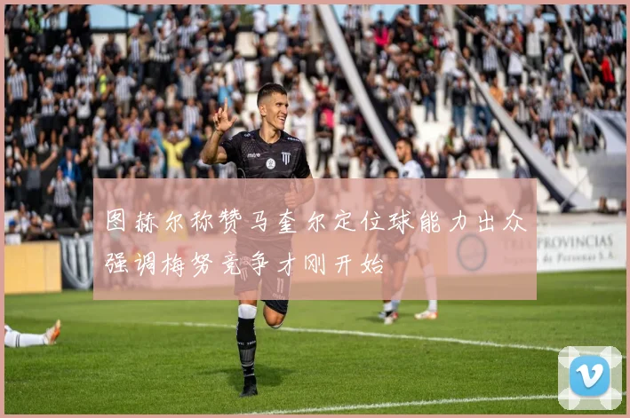 图赫尔称赞马奎尔定位球能力出众强调梅努竞争才刚开始