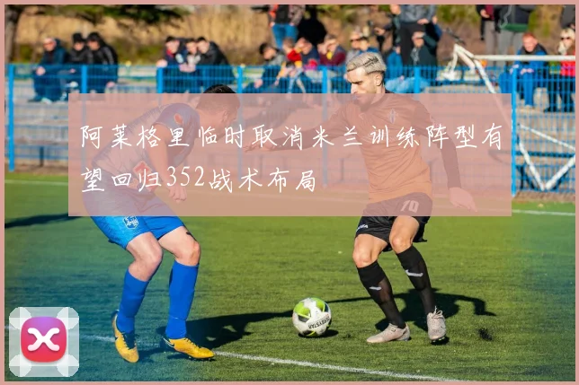 阿莱格里临时取消米兰训练阵型有望回归352战术布局