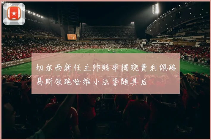切尔西新任主帅赔率揭晓费利佩路易斯领跑哈维小法紧随其后