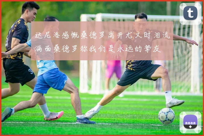 达尼洛感慨桑德罗离开尤文时泪流满面桑德罗称我们是永远的挚友