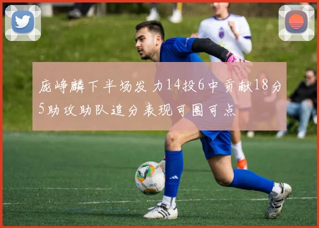 庞峥麟下半场发力14投6中贡献18分5助攻助队追分表现可圈可点