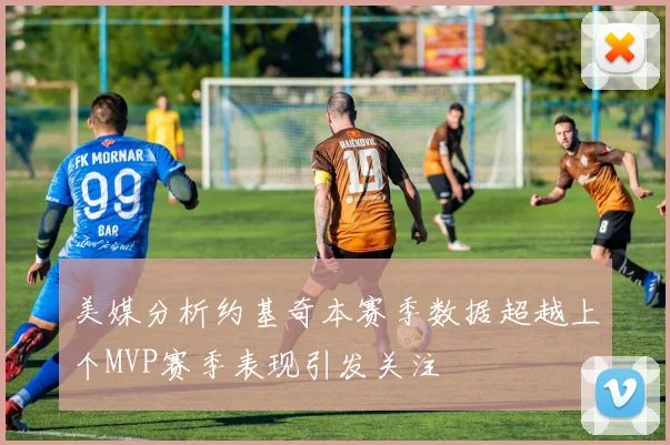 美媒分析约基奇本赛季数据超越上个MVP赛季表现引发关注