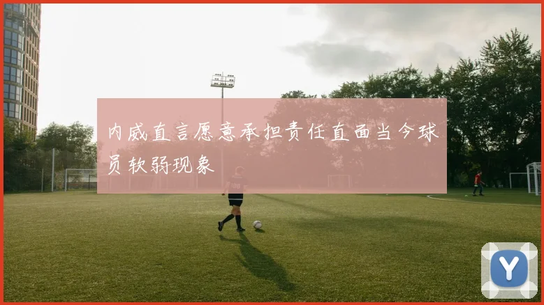 内威直言愿意承担责任直面当今球员软弱现象
