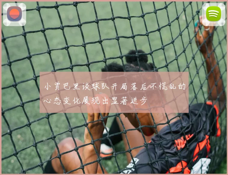 小贾巴里谈球队开局落后不慌乱的心态变化展现出显著进步