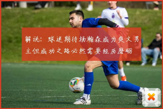 解说：球迷期待杨瀚森成为爽文男主但成功之路必然需要经历磨砺